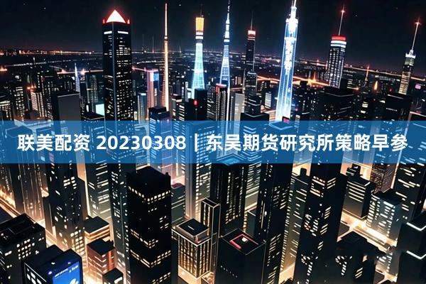 联美配资 20230308｜东吴期货研究所策略早参