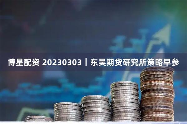 博星配资 20230303｜东吴期货研究所策略早参