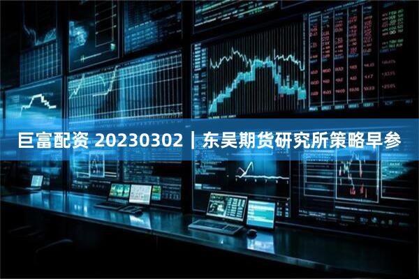 巨富配资 20230302｜东吴期货研究所策略早参