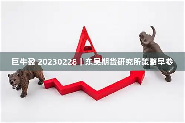 巨牛盈 20230228｜东吴期货研究所策略早参