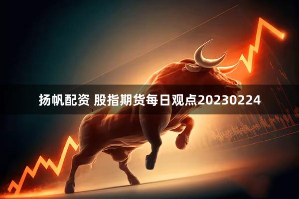 扬帆配资 股指期货每日观点20230224