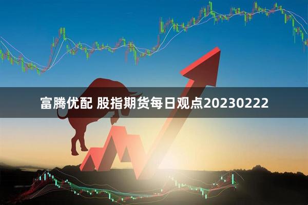 富腾优配 股指期货每日观点20230222