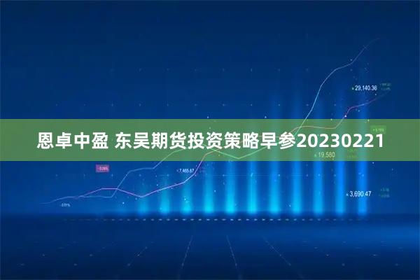 恩卓中盈 东吴期货投资策略早参20230221