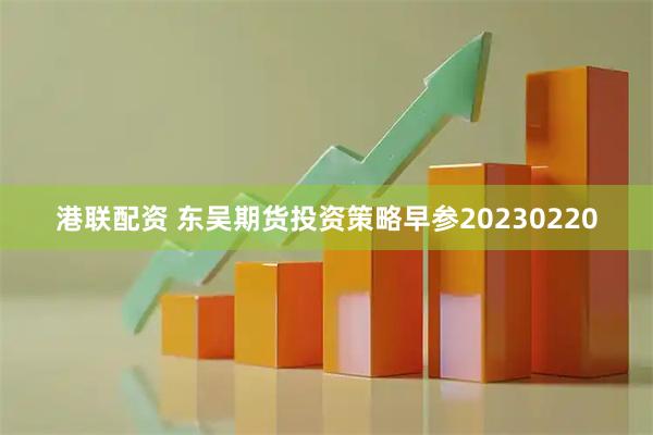 港联配资 东吴期货投资策略早参20230220