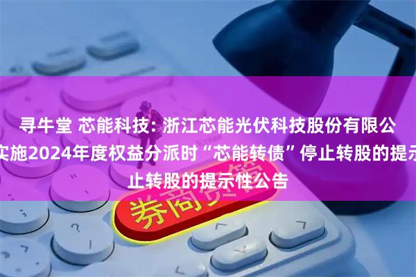 寻牛堂 芯能科技: 浙江芯能光伏科技股份有限公司关于实施2024年度权益分派时“芯能转债”停止转股的提示性公告