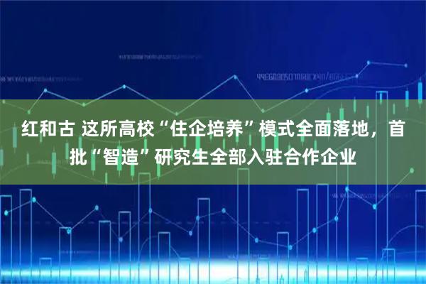 红和古 这所高校“住企培养”模式全面落地，首批“智造”研究生全部入驻合作企业