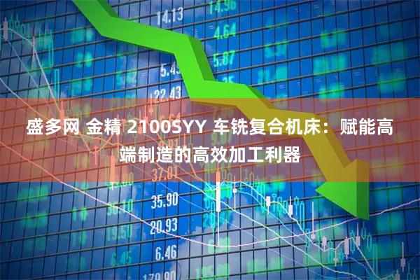 盛多网 金精 2100SYY 车铣复合机床：赋能高端制造的高效加工利器