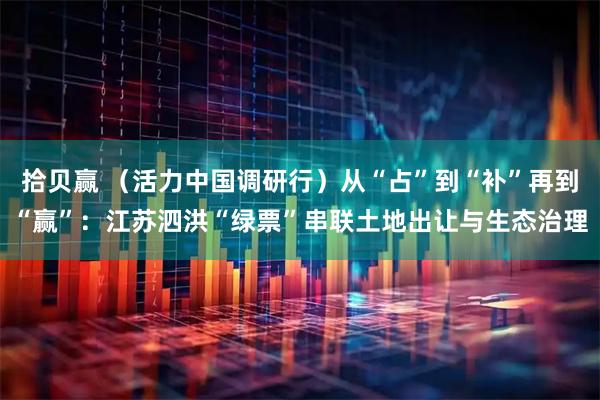 拾贝赢 （活力中国调研行）从“占”到“补”再到“赢”：江苏泗洪“绿票”串联土地出让与生态治理