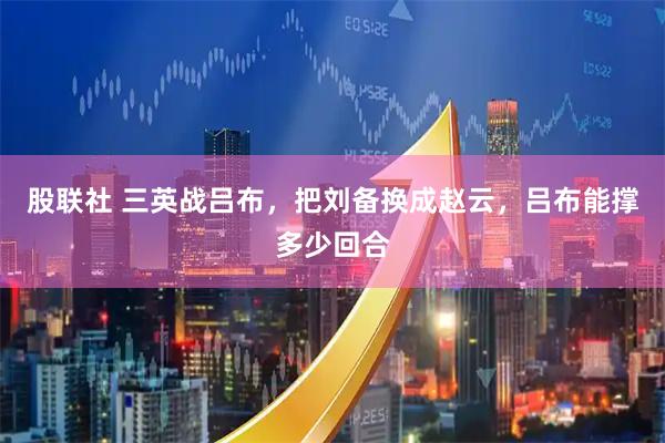 股联社 三英战吕布，把刘备换成赵云，吕布能撑多少回合