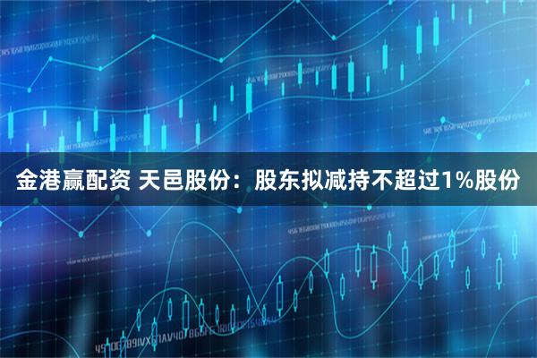 金港赢配资 天邑股份：股东拟减持不超过1%股份