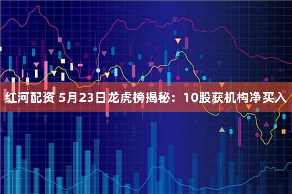 红河配资 5月23日龙虎榜揭秘：10股获机构净买入