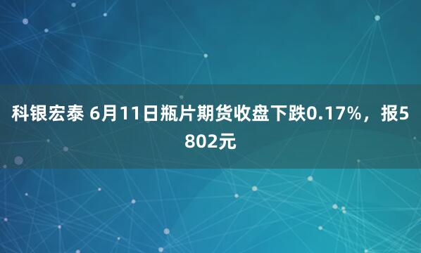 科银宏泰 6月11日瓶片期货收盘下跌0.17%，报5802元