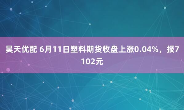 昊天优配 6月11日塑料期货收盘上涨0.04%，报7102元