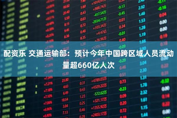 配资乐 交通运输部：预计今年中国跨区域人员流动量超660亿人次