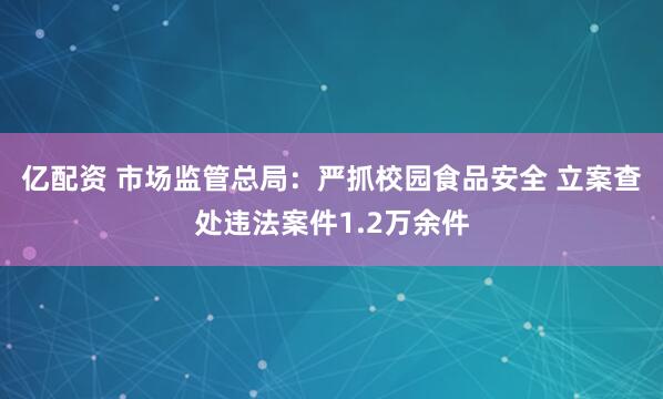 亿配资 市场监管总局：严抓校园食品安全 立案查处违法案件1.2万余件
