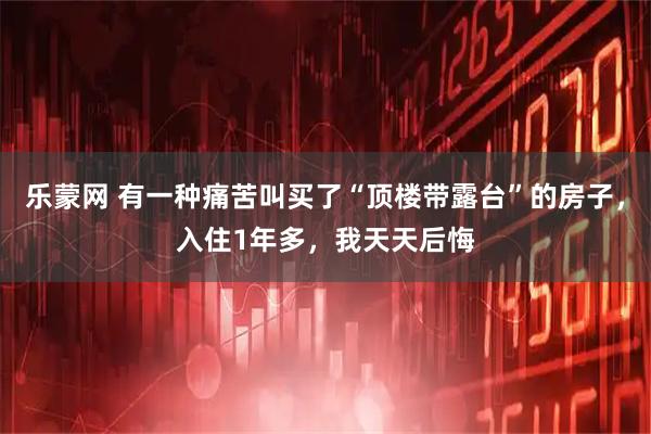 乐蒙网 有一种痛苦叫买了“顶楼带露台”的房子，入住1年多，我天天后悔