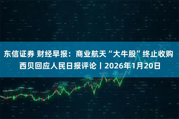 东信证券 财经早报：商业航天“大牛股”终止收购 西贝回应人民日报评论丨2026年1月20日