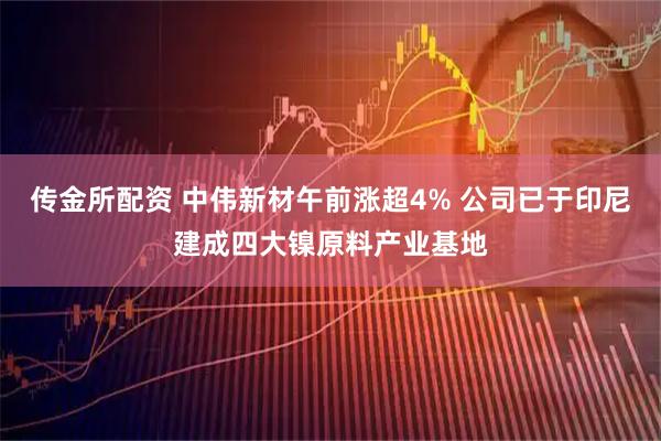 传金所配资 中伟新材午前涨超4% 公司已于印尼建成四大镍原料产业基地
