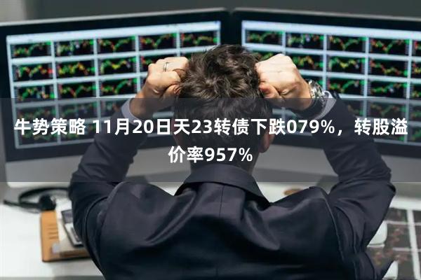 牛势策略 11月20日天23转债下跌079%，转股溢价率957%